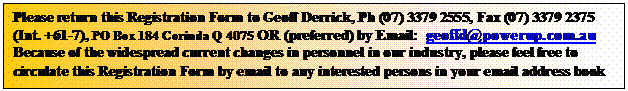 Text Box: Please return this Registration Form to Geoff Derrick, Ph (07) 3379 2555, Fax (07) 3379 2375 (Int. +61-7), PO Box 184 Corinda Q 4075 OR (preferred) by Email:  geoffd@powerup.com.au
Because of the widespread current changes in personnel in our industry, please feel free to circulate this Registration Form by email to any interested persons in your email address book
